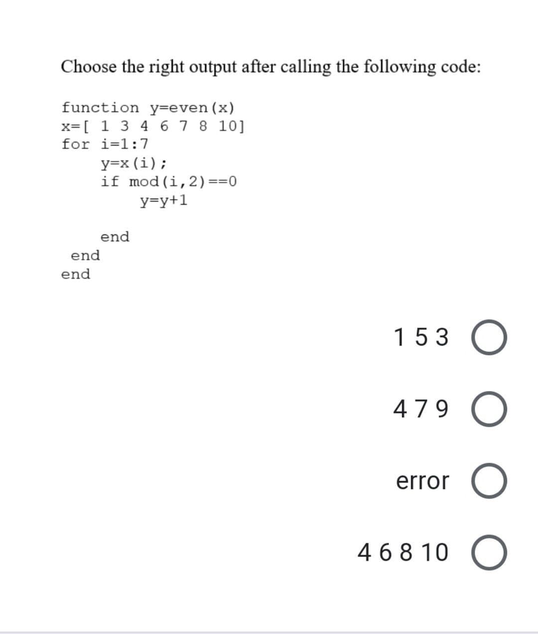 Choose the right output after calling the following code:
function y=even (x)
x= [1 3 4 6 7 8 10]
for i=1:7
y=x (i);
if mod (i, 2) ==0
y=y+1
end
153 O
479 O
error O
46810 O
end
end