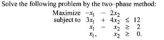 Solve the following problem by the two-phase method:
Maximize
-1
-
2x2
subject to
3x₁ + 4x₂ ≤ 12
-
X1
x2 2 2
Z
X1,
*2
>
2
0.