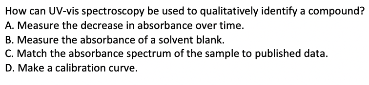 How can UV-vis spectroscopy be used to qualitatively identify a compound?
A. Measure the decrease in absorbance over time.
B. Measure the absorbance of a solvent blank.
C. Match the absorbance spectrum of the sample to published data.
D. Make a calibration curve.
