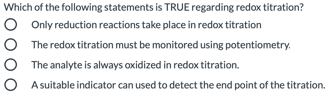 Which of the following statements is TRUE regarding redox titration?
O Only reduction reactions take place in redox titration
O The redox titration must be monitored using potentiometry.
O The analyte is always oxidized in redox titration.
O A suitable indicator can used to detect the end point of the titration.
