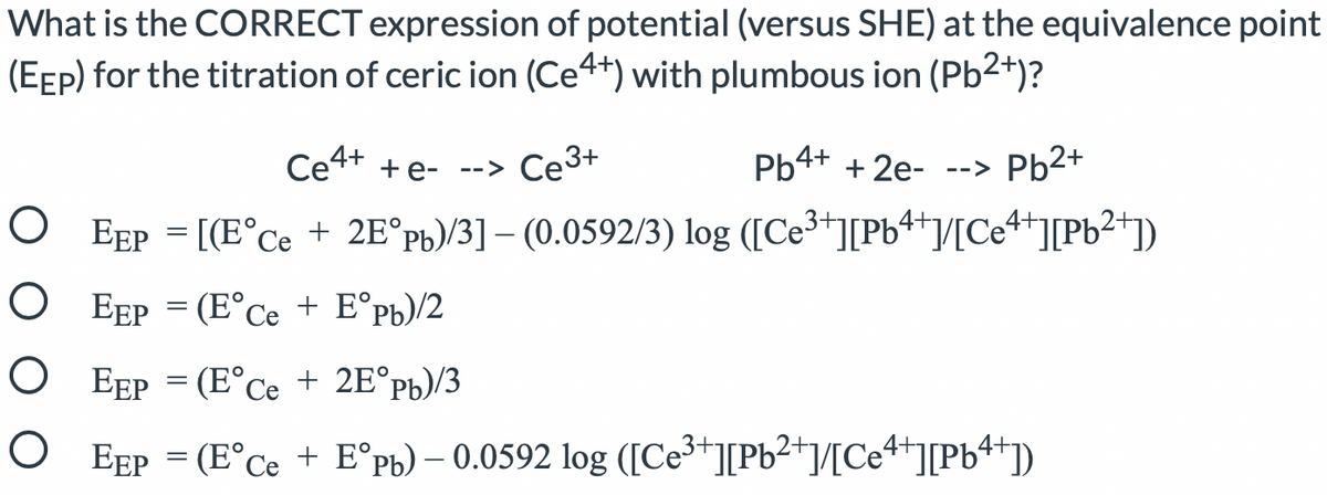 What is the CORRECT expression of potential (versus SHE) at the equivalence point
(EEP) for the titration of ceric ion (Ce4+) with plumbous ion (Pb2+)?
Ce4+ +e- -->
Ce3+
Pb4+ + 2e-
Pb2+
-->
O EEP = [(E°Ce + 2E°pb)/3] – (0.0592/3) log ([Ce³"][Pb4+/[Ce++][Pb2+])
O EEP = (E°Ce + E°pb)/2
O EEP = (E°Ce + 2E°pb)/3
O EEP = (E°Ce + E°pb) – 0.0592 log ([Ce³+][Pb2+]/[Ce4+][Pb4+j)
