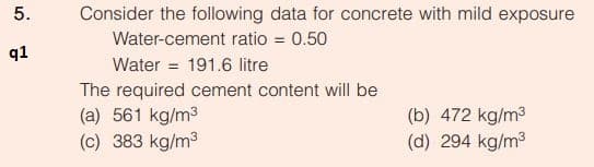 5.
Consider the following data for concrete with mild exposure
Water-cement ratio = 0.50
q1
Water = 191.6 litre
The required cement content will be
(a) 561 kg/m3
(c) 383 kg/m3
(b) 472 kg/m3
(d) 294 kg/m3
