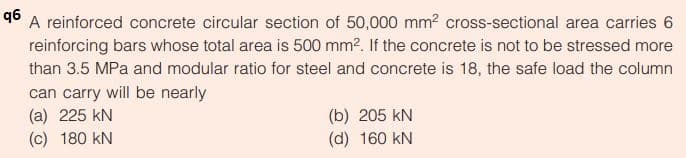 q6
A reinforced concrete circular section of 50,000 mm? cross-sectional area carries 6
reinforcing bars whose total area is 500 mm?. If the concrete is not to be stressed more
than 3.5 MPa and modular ratio for steel and concrete is 18, the safe load the column
can carry will be nearly
(a) 225 kN
(b) 205 kN
(c) 180 kN
(d) 160 kN

