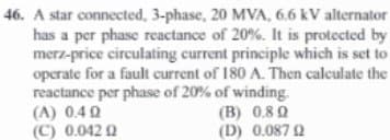 46. A star connected, 3-phase, 20 MVA, 6.6 kV alternator
has a per phase reactance of 20%. It is protected by
merz-price circulating current principle which is set to
operate for a fault current of 180 A. Then calculate the
reactance per phase of 20% of winding.
(B) 0.80
(D) 0.087 02
(A) 0.49
(C) 0.042 0