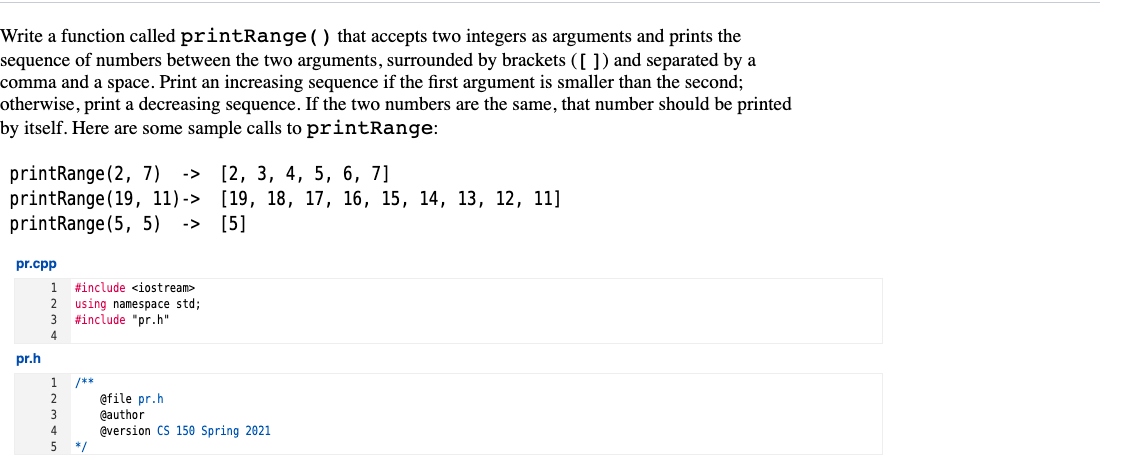 Write a function called printRange () that accepts two integers as arguments and prints the
sequence of numbers between the two arguments, surrounded by brackets ([ ]) and separated by a
comma and a space. Print an increasing sequence if the first argument is smaller than the second;
otherwise, print a decreasing sequence. If the two numbers are the same, that number should be printed
by itself. Here are some sample calls to printRange:
printRange (2, 7)
printRange(19, 11)-> [19, 18, 17, 16, 15, 14, 13, 12, 11]
printRange (5, 5)
->
[2, 3, 4, 5, 6, 7]
->
[5]
pr.cpp
1
#include <iostream>
2
using namespace std;
#include "pr.h"
pr.h
1.
/**
2
@file pr.h
@author
@version CS 150 Spring 2021
3
4
*/
