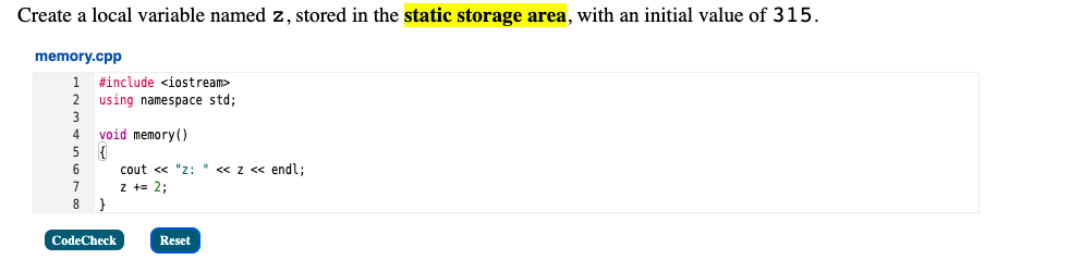 Create a local variable named z, stored in the static storage area, with an initial value of 315.
memory.cpp
1
#include <iostream>
2
using namespace std;
void memory()
6
cout <« "z:
«z « endl;
7
z += 2;
CodeCheck
Reset
