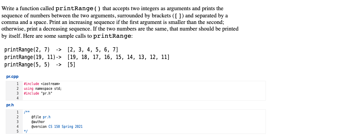 Write a function called printRange () that accepts two integers as arguments and prints the
sequence of numbers between the two arguments, surrounded by brackets ([ ]) and separated by a
comma and a space. Print an increasing sequence if the first argument is smaller than the second;
otherwise, print a decreasing sequence. If the two numbers are the same, that number should be printed
by itself. Here are some sample calls to printRange:
[2, 3, 4, 5, 6, 7]
printRange (2, 7)
printRange (19, 11)-> [19, 18, 17, 16, 15, 14, 13, 12, 11]
printRange (5, 5)
->
-> [5]
pr.cpp
1.
#include <iostream>
2
using namespace std;
#include "pr.h"
4.
pr.h
1
/**
afile pr.h
@author
@version CS 150 Spring 2021
4
*/
