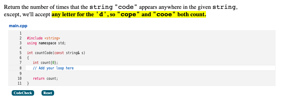 Return the number of times that the string "code" appears anywhere in the given string,
except, we'll accept any letter for the 'd', so "cope" and "cooe" both count.
main.cpp
1
2 #include <string>
3 using namespace std;
4
int countCode(const string& s)
{
int count{0};
7
8.
// Add your loop here
10
return count;
}
11
CodeCheck
Reset
