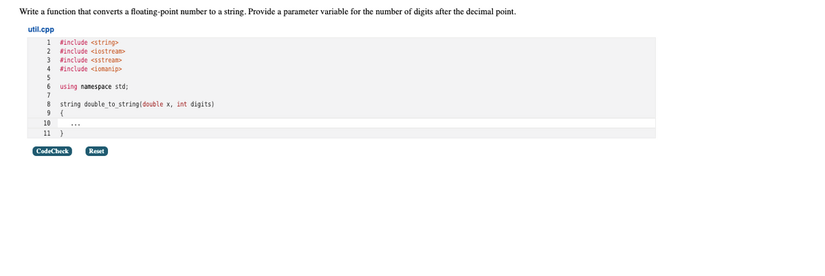 Write a function that converts a floating-point number to a string. Provide a parameter variable for the number of digits after the decimal point.
util.cpp
1 #include <string>
2
#include <iostream>
#include <sstream>
#include <iomanip>
3
4
5
using namespace std;
7
8
string double to string(double x, int digits)
9 {
10
11 }
CodeCheck
Reset
