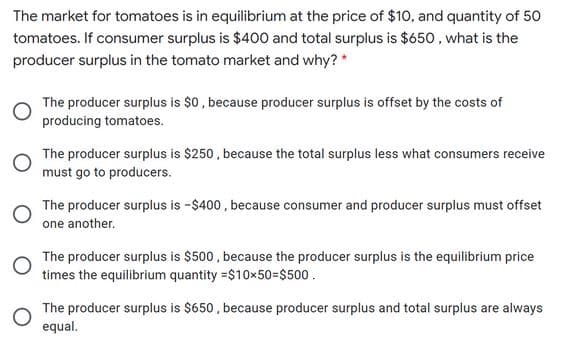 The market for tomatoes is in equilibrium at the price of $10, and quantity of 50
tomatoes. If consumer surplus is $40o and total surplus is $650, what is the
producer surplus in the tomato market and why? *
The producer surplus is $0, because producer surplus is offset by the costs of
producing tomatoes.
The producer surplus is $250 , because the total surplus less what consumers receive
must go to producers.
The producer surplus is -$400 , because consumer and producer surplus must offset
one another.
The producer surplus is $500 , because the producer surplus is the equilibrium price
times the equilibrium quantity =$10x50=$500.
The producer surplus is $650, because producer surplus and total surplus are always
equal.
