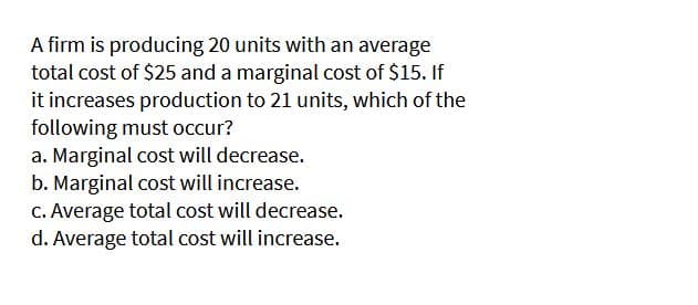 A firm is producing 20 units with an average
total cost of $25 and a marginal cost of $15. If
it increases production to 21 units, which of the
following must occur?
a. Marginal cost will decrease.
b. Marginal cost will increase.
C. Average total cost will decrease.
d. Average total cost will increase.

