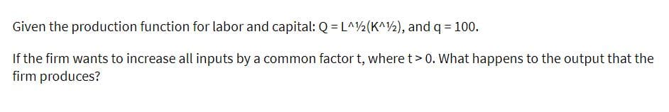Given the production function for labor and capital: Q = L^2(K^2), and q = 100.
If the firm wants to increase all inputs by a common factor t, where t> 0. What happens to the output that the
firm produces?
