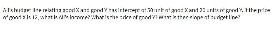 Ali's budget line relating good X and good Y has intercept of 50 unit of good X and 20 units of good Y. if the price
of good X is 12, what is Ali's income? What is the price of good Y? What is then slope of budget line?
