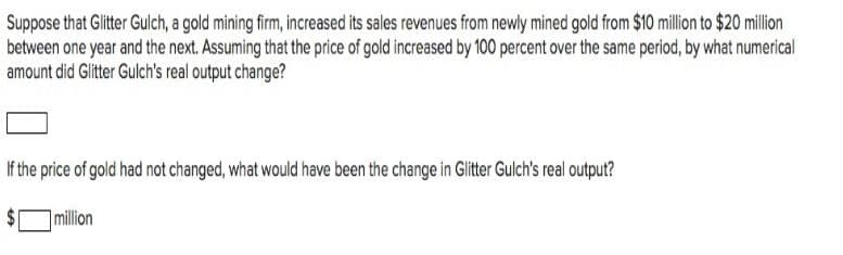 Suppose that Glitter Gulch, a gold mining firm, increased its sales revenues from newly mined gold from $10 million to $20 million
between one year and the next. Assuming that the price of gold increased by 100 percent over the same period, by what numerical
amount did Glitter Gulch's real output change?
If the price of gold had not changed, what would have been the change in Glitter Gulch's real output?
million
%24
