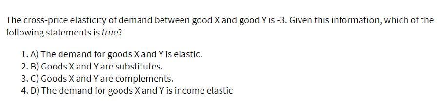 The cross-price elasticity of demand between good X and good Y is -3. Given this information, which of the
following statements is true?
1. A) The demand for goods X and Y is elastic.
2. B) Goods X and Y are substitutes.
3. C) Goods X and Y are complements.
4. D) The demand for goods X and Y is income elastic
