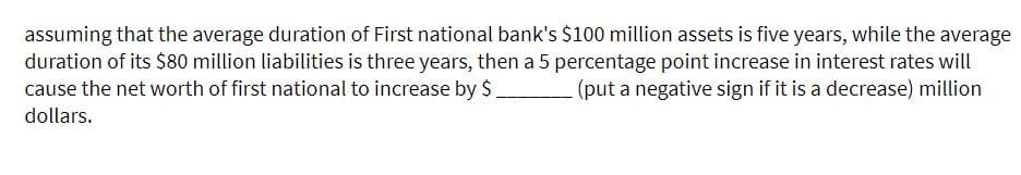 assuming that the average duration of First national bank's $100 million assets is five years, while the average
duration of its $80 million liabilities is three years, then a 5 percentage point increase in interest rates will
cause the net worth of first national to increase by $
(put a negative sign if it is a decrease) million
dollars.
