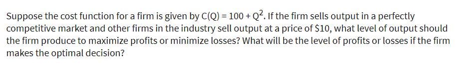 Suppose the cost function for a firm is given by C(Q) = 100 + Q?. If the firm sells output in a perfectly
competitive market and other firms in the industry sell output at a price of $10, what level of output should
the firm produce to maximize profits or minimize losses? What will be the level of profits or losses if the firm
makes the optimal decision?

