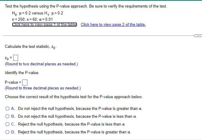 Test the hypothesis using the P-value approach. Be sure to verify the requirements of the test.
Ho: p= 0.2 versus H,: p>0.2
n= 250; x= 60; a = 0.01
Click here to vieW page 1 of the table Click here to view page 2 of the table.
....
Calculate the test statistic, zo.
Zo =0
(Round to two decimal places as needed.)
Identify the P-value.
P-value = |
(Round to three decimal places as needed.)
Choose the correct result of the hypothesis test for the P-value approach below.
O A. Do not reject the null hypothesis, because the P-value is greater than a.
O B. Do not reject the null hypothesis, because the P-value is less than a.
OC. Reject the null hypothesis, because the P-value is less than a.
O D. Reject the null hypothesis, because the P-value is greater than a.

