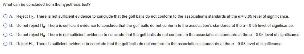 What can be concluded from the hypothesis test?
O A. Reject Hn. There is not sufficient evidence to conclude that the golf balls do not conform to the association's standards at the a = 0.05 level of significance.
O B. Do not reject Hn. There is sufficient evidence to conclude that the golf balls do not conform to the association's standards at the a = 0.05 level of significance.
O C. Do not reject Hn. There is not sufficient evidence to conclude that the golf balls do not conform to the association's standards at the a = 0.05 level of significance.
O D. Reject Ho. There is sufficient evidence to conclude that the golf balls do not conform to the association's standards at the a = 0.05 level of significance.
