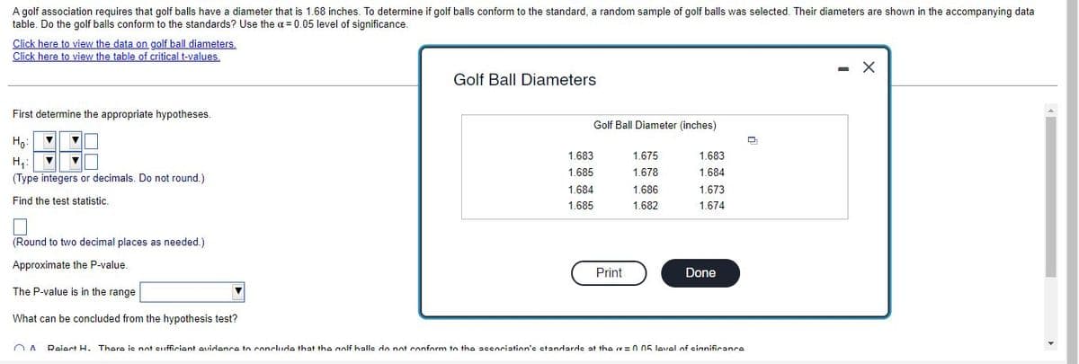 A golf association requires that golf balls have a diameter that is 1.68 inches. To determine if golf balls conform to the standard, a random sample of golf balls was selected. Their diameters are shown in the accompanying data
table. Do the golf balls conform to the standards? Use the a = 0.05 level of significance.
Click here to view the data on golf ball diameters.
Click here to view the table of critical t-values,
- X
Golf Ball Diameters
First determine the appropriate hypotheses.
Golf Ball Diameter (inches)
Ho:
1.683
1.675
1.683
H,:
1.685
1.678
1.684
(Type integers or decimals. Do not round.)
1.684
1.686
1.673
Find the test statistic.
1.685
1.682
1.674
(Round to two decimal places as needed.)
Approximate the P-value.
Print
Done
The P-value is in the range
What can be concluded from the hypothesis test?
Raiert H. Thore is not sufficiant evidonce to conclude that the nolf halle do not conform to the accociation's ctandarde at the =005 lovel of cianificance
