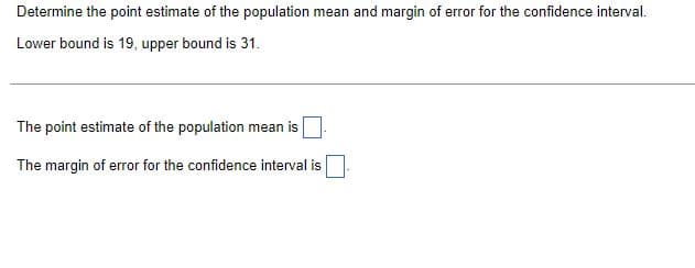 Determine the point estimate of the population mean and margin of error for the confidence interval.
Lower bound is 19, upper bound is 31.
The point estimate of the population mean is
The margin of error for the confidence interval is
