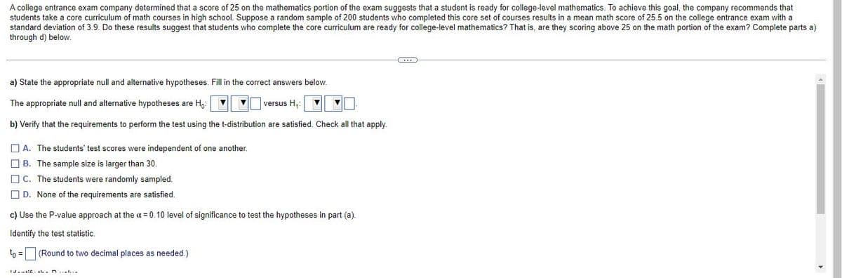 A college entrance exam company determined that a score of 25 on the mathematics portion of the exam suggests that a student is ready for college-level mathematics. To achieve this goal, the company recommends that
students take a core curriculum of math courses in high school. Suppose a random sample of 200 students who completed this core set of courses results in a mean math score of 25.5 on the college entrance exam with a
standard deviation of 3.9. Do these results suggest that students who complete the core curriculum are ready for college-level mathematics? That is, are they scoring above 25 on the math portion of the exam? Complete parts a)
through d) below.
a) State the appropriate null and alternative hypotheses. Fill in the correct answers below.
The appropriate null and alternative hypotheses are H,:
versus H,:
b) Verify that the requirements to perform the test using the t-distribution are satisfied. Check all that apply.
O A. The students' test scores were independent of one another.
O B. The sample size is larger than 30.
O C. The students were randomly sampled.
O D. None of the requirements are satisfied.
c) Use the P-value approach at the a= 0.10 level of significance to test the hypotheses in part (a).
Identify the test statistic.
to =
(Round to two decimal places as needed.)
IJ.-L. L.n...l...
