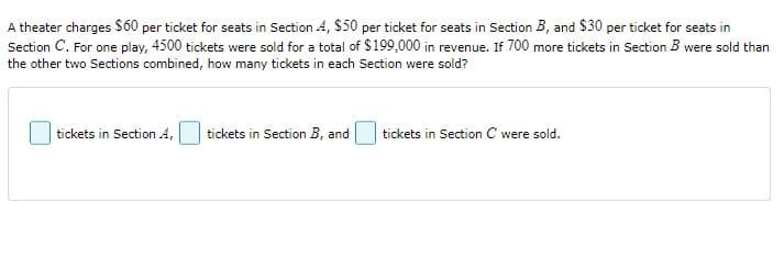 A theater charges $ 60 per ticket for seats in Section A, $50 per ticket for seats in Section B, and $30 per ticket for seats in
Section C. For one play, 4500 tickets were sold for a total of $199,000 in revenue. If 700 more tickets in Section B were sold than
the other two Sections combined, how many tickets in each Section were sold?
tickets in Section A,
tickets in Section B, and
tickets in Section C were sold.
