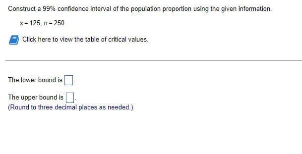 Construct a 99% confidence interval of the population proportion using the given information.
x= 125, n= 250
Click here to view the table of critical values.
The lower bound is
The upper bound is
(Round to three decimal places as needed.)
