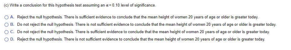 (c) Write a conclusion for this hypothesis test assuming an a= 0.10 level of significance.
O A. Reject the null hypothesis. There is sufficient evidence to conclude that the mean height of women 20 years of age or older is greater today.
O B. Do not reject the null hypothesis. There is not sufficient evidence to conclude that the mean height of women 20 years of age or older is greater today.
O C. Do not reject the null hypothesis. There is sufficient evidence to conclude that the mean height of women 20 years of age or older is greater today.
O D. Reject the null hypothesis. There is not sufficient evidence to conclude that the mean height of women 20 years of age or older is greater today.
