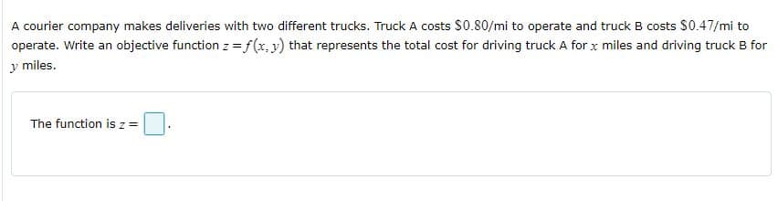 A courier company makes deliveries with two different trucks. Truck A costs S0.80/mi to operate and truck B costs $0.47/mi to
operate. Write an objective function z =f(x,y) that represents the total cost for driving truck A for x miles and driving truck B for
y miles.
The function is z=
