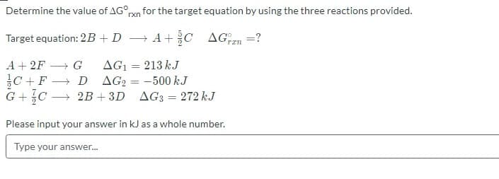 Determine the value of AG°
for the target equation by using the three reactions provided.
rxn
Target equation: 2B+D → A+ C AGen =?
A + 2F
+ G
AG1
213 kJ
AG2 = -500 kJ
G +C → 2B + 3D AG3 = 272 kJ
C +F → D
Please input your answer in kJ as a whole number.
Type your answer.
