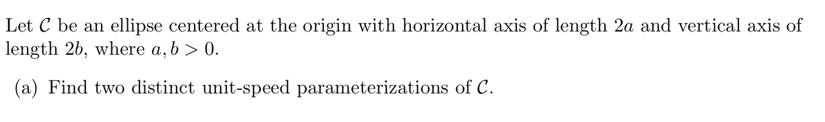 Let C be an ellipse centered at the origin with horizontal axis of length 2a and vertical axis of
length 2b, where a, b > 0.
(a) Find two distinct unit-speed parameterizations of C.
