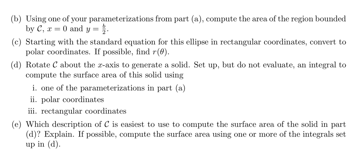 (b) Using one of your parameterizations from part (a), compute the area of the region bounded
by C, x = 0 and y = %.
(c) Starting with the standard equation for this ellipse in rectangular coordinates, convert to
polar coordinates. If possible, find r(0).
(d) Rotate C about the x-axis to generate a solid. Set up, but do not evaluate, an integral to
compute the surface area of this solid using
i. one of the parameterizations in part (a)
ii. polar coordinates
iii. rectangular coordinates
(e) Which description of C is easiest to use to compute the surface area of the solid in part
(d)? Explain. If possible, compute the surface area using one or more of the integrals set
up in (d).
