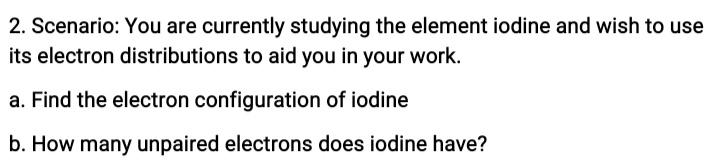 2. Scenario: You are currently studying the element iodine and wish to use
its electron distributions to aid you in your work.
a. Find the electron configuration of iodine
b. How many unpaired electrons does iodine have?
