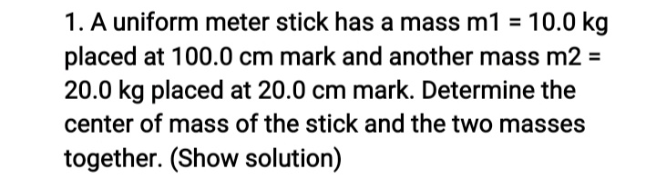 1. A uniform meter stick has a mass m1 = 10.0 kg
placed at 100.0 cm mark and another mass m2 =
20.0 kg placed at 20.0 cm mark. Determine the
center of mass of the stick and the two masses
together. (Show solution)
