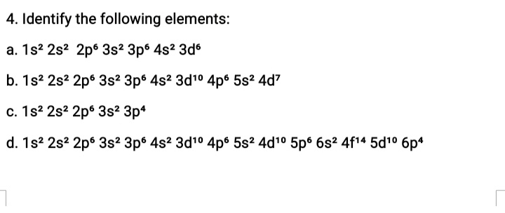 4. Identify the following elements:
a. 1s? 2s? 2p6 3s2 3p6 4s? 3d
b. 1s? 2s? 2p6 3s? 3p° 4s? 3d10 4p6 5s2 4d7
c. 1s2 2s? 2p° 3s? 3p*
d. 1s? 2s? 2p6 3s2 3p6 4s2 3d10 4p6 5s? 4d10 5p 6s? 4f14 5d10 6p4
