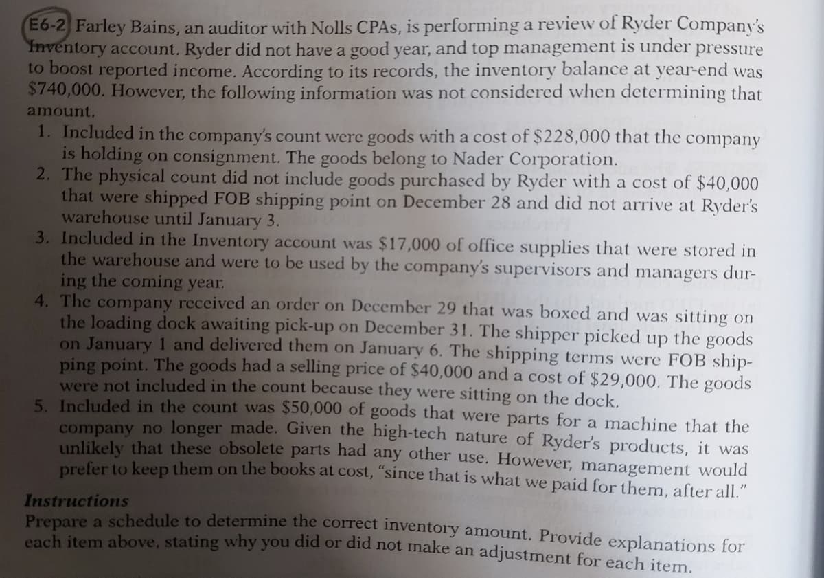 E6-2 Farley Bains, an auditor with Nolls CPAS, is performing a review of Ryder Company's
Inventory account. Ryder did not have a good year, and top management is under pressure
to boost reported income. According to its records, the inventory balance at year-end was
$740,000. However, the following information was not considered when determining that
amount.
1. Included in the company's count were goods with a cost of $228,000 that the
is holding on consignment. The goods belong to Nader Corporation.
2. The physical count did not include goods purchased by Ryder with a cost of $40,000
that were shipped FOB shipping point on December 28 and did not arrive at Ryder's
warehouse until January 3.
3. Included in the Inventory account was $17,000 of office supplies that were stored in
the warehouse and were to be used by the company's supervisors and managers dur-
ing the coming year.
4. The company received an order on December 29 that was boxed and was sitting on
the loading dock awaiting pick-up on December 31. The shipper picked up the goods
on January 1 and delivered them on January 6. The shipping terms were FOB ship-
ping point. The goods had a selling price of $40,000 and a cost of $29,000. The goods
were not included in the count because they were sitting on the dock.
5. Included in the count was $50,000 of goods that were parts for a machine that the
company no longer made. Given the high-tech nature of Ryder's products, it was
unlikely that these obsolete parts had any other use. However, management would
prefer to keep them on the books at cost, "since that is what we paid for them, after all."
company
Instructions
Pranara a schedule to determine the correct inventory amount. Provide explanations for
each item above, stating why you did or did not make an adjustment for each item
