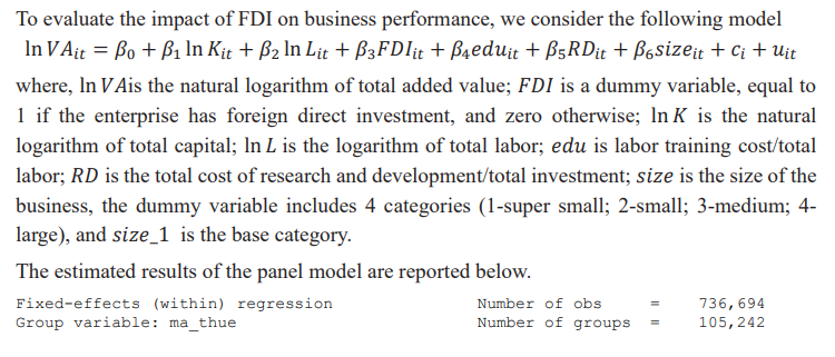 To evaluate the impact of FDI on business performance, we consider the following model
In VAit = Bo + B₁ In Kit + ß₂ ln Lit +B3FDIit + B4eduit + ß5RDit + B6sizeit + Ci + Uit
where, In VAis the natural logarithm of total added value; FDI is a dummy variable, equal to
1 if the enterprise has foreign direct investment, and zero otherwise; In K is the natural
logarithm of total capital; In L is the logarithm of total labor; edu is labor training cost/total
labor; RD is the total cost of research and development/total investment; size is the size of the
business, the dummy variable includes 4 categories (1-super small; 2-small; 3-medium; 4-
large), and size_1 is the base category.
The estimated results of the panel model are reported below.
Fixed-effects (within) regression
Group variable: ma_thue
Number of obs
Number of groups
=
736,694
105, 242