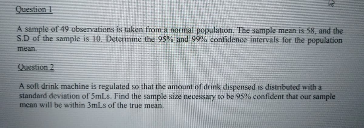 Question 1
A sample of 49 observations is taken from a normal population. The sample mean is 58, and the
S.D of the sample is 10. Determine the 95% and 99% confidence intervals for the population
mean.
Question 2
A soft drink machine is regulated so that the amount of drink dispensed is distributed with a
standard deviation of 5mLs. Find the sample size necessary to be 95% confident that our sample
mean will be within 3mLs of the true mean.
