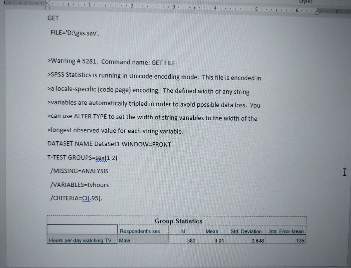 Styles
...
GET
FILE='D:\gss.sav'.
>Warning # 5281. Command name: GET FILE
>SPSS Statistics is running in Unicode encoding mode. This file is encoded in
>a locale-specific (code page) encoding. The defined width of any string
>variables are automatically tripled in order to avoid possible data loss. You
>can use ALTER TYPE to set the width of string variables to the width of the
>longest observed value for each string variable.
DATASET NAME DataSet1 WINDOW=FRONT.
T-TEST GROUPS=sex(1 2)
/MISSING=ANALYSIS
VARIABLES=tvhours
/CRITERIA=CI.95).
Group Statistics
Respondent's sex
Mean
Std. Deviation
Std. Error Mean
Hours per day watching TV
Male
382
3.01
2.648
135
