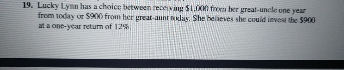 19. Lucky Lynn has a choice between receiving $1,000 from her great-uncle one year
from today or $900 from her great-aunt today. She believes she could invest the $900
at a one-year return of 12%.
