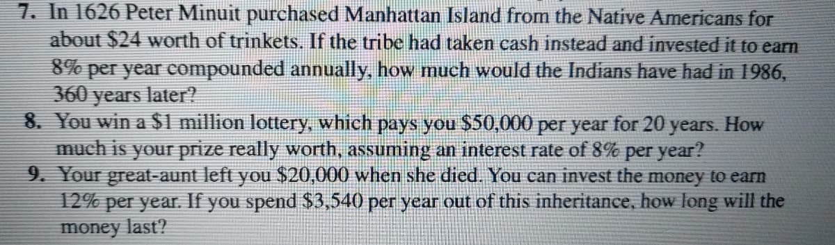 7. In 1626 Peter Minuit purchased Manhattan Island from the Native Americans for
about $24 worth of trinkets. If the tribe had taken cash instead and invested it to earn
8% per year compounded annually, how much would the Indians have had in 1986,
360 years later?
8. You win a $1 million lottery, which pays you $50,000 per year for 20 years. How
much is your prize really worth, assuming an interest rate of 8% per year?
9. Your great-aunt left you $20,000 when she died. You can invest the money to earn
12% per year. If you spend $3,540 per year out of this inheritance, how long will the
money last?
