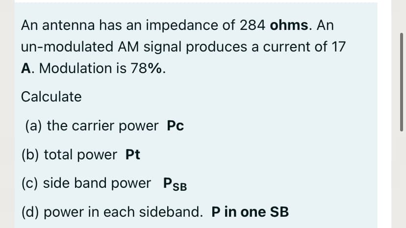 An antenna has an impedance of 284 ohms. An
un-modulated AM signal produces a current of 17
A. Modulation is 78%.
Calculate
(a) the carrier power Pc
(b) total power Pt
(c) side band power PSB
(d) power in each sideband. P in one SB
