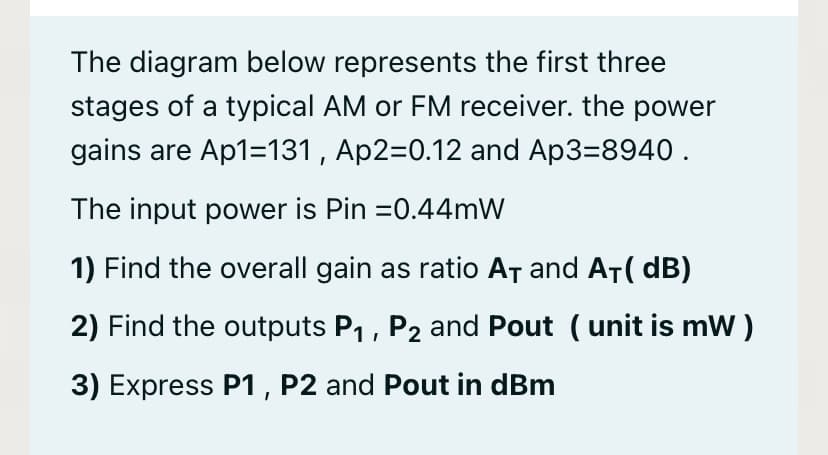 The diagram below represents the first three
stages of a typical AM or FM receiver. the power
gains are Ap1=131 , Ap2=0.12 and Ap3=8940 .
The input power is Pin =0.44mW
1) Find the overall gain as ratio AȚ and AT( dB)
2) Find the outputs P1, P2 and Pout ( unit is mW )
3) Express P1, P2 and Pout in dBm
