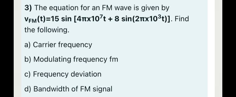 3) The equation for an FM wave is given by
VEM(t)=15 sin [4tx107t + 8 sin(2nx10³t)]. Find
the following.
a) Carrier frequency
b) Modulating frequency fm
c) Frequency deviation
d) Bandwidth of FM signal
