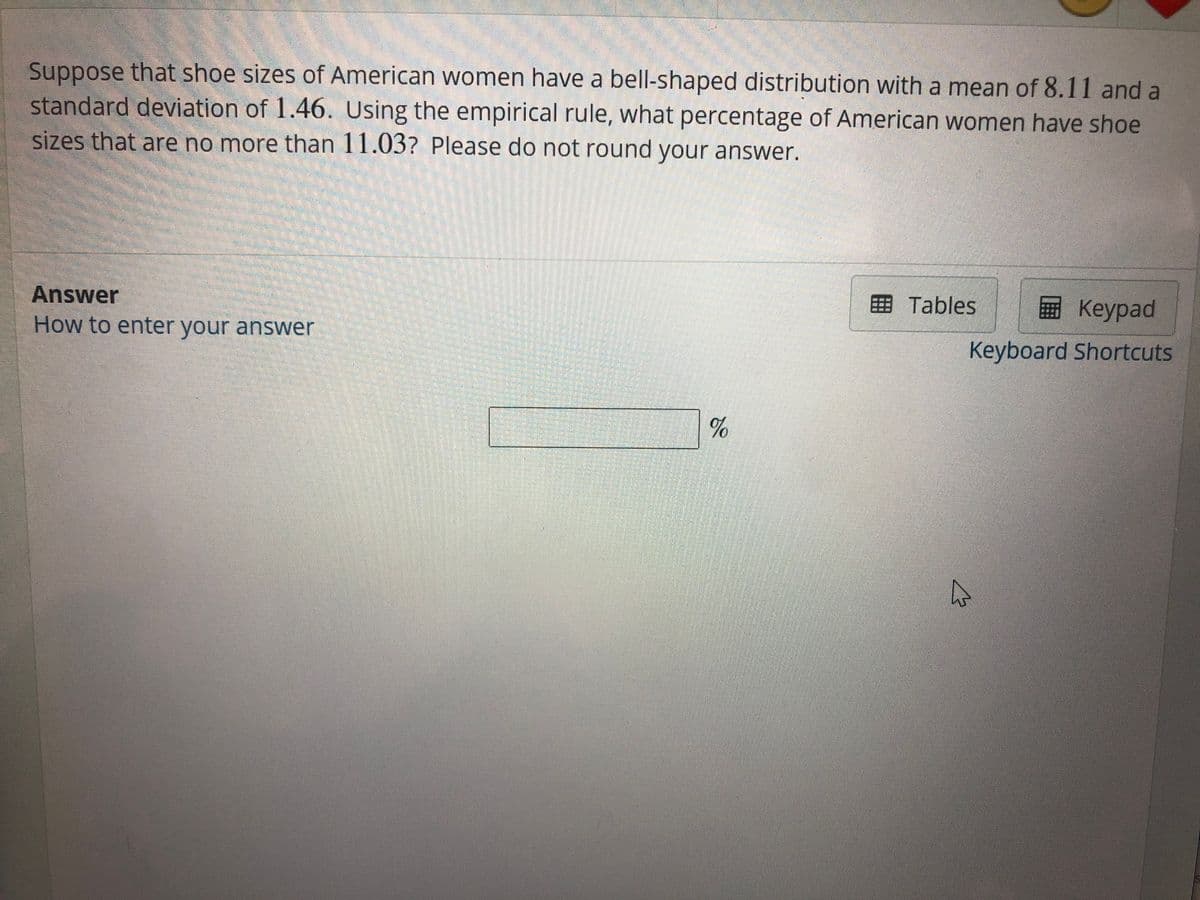 Suppose that shoe sizes of American women have a bell-shaped distribution with a mean of 8.11 and a
standard deviation of 1.46. Using the empirical rule, what percentage of American women have shoe
sizes that are no more than 11.03? Please do not round your answer.
Answer
How to enter your answer
画 Tables
Keypad
Keyboard Shortcuts
