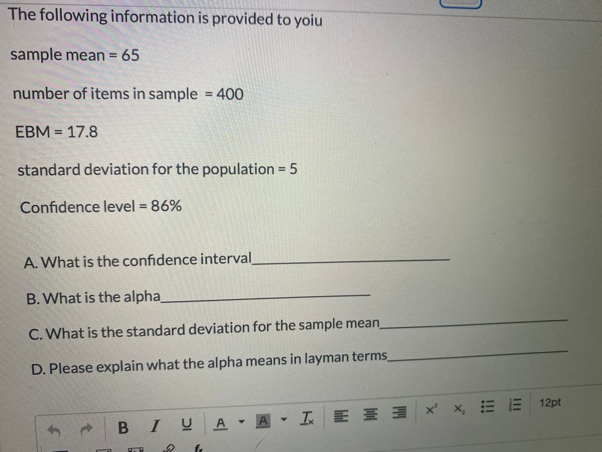The following information is provided to yoiu
sample mean = 65
number of items in sample = 400
EBM = 17.8
standard deviation for the population = 5
%3D
Confidence level = 86%
%3D
A. What is the confidence interval
B. What is the alpha
C. What is the standard deviation for the sample mean
D. Please explain what the alpha means in layman terms,
E E E
x x 三三| 12pt
B
I U
A I
