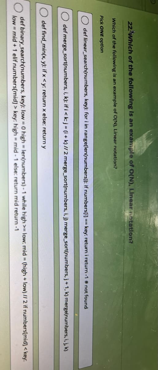 22 Which of the following is an example of O(N), Linear notation?
Which of the following is an example of O(N), Linear notation?
Pick ONE option
def linear_search(numbers, key): for i in range(len(numbers)): if numbers[i] == key: return i return -1 # not found
def merge_sort(numbers, i, k): if i <k: j = (i + k) // 2 merge_sort(numbers, i, j) merge_sort(numbers, j+1, k) merge(numbers, i, j, k)
def find_min(x, y): if x <y: return x else: return y
def binary_search(numbers, key): low = 0 high = len(numbers)- 1 while high >= low: mid= (high + low) // 2 if numbers[mid] <key:
low-mid + 1 elif numbers[mid]> key: high = mid-1 else: return mid return -1