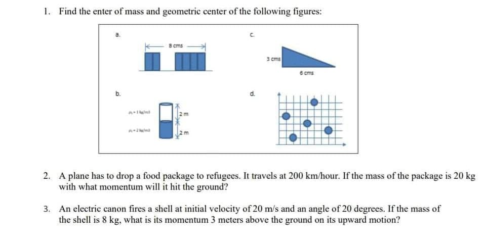 1. Find the enter of mass and geometric center of the following figures:
B cms
3 cms
6 cms
b.
d.
2m
2m
2. A plane has to drop a food package to refugees. It travels at 200 km/hour. If the mass of the package is 20 kg
with what momentum will it hit the ground?
3. An electric canon fires a shell at initial velocity of 20 m/s and an angle of 20 degrees. If the mass of
the shell is 8 kg, what is its momentum 3 meters above the ground on its upward motion?
