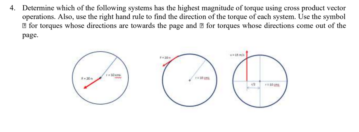 4. Determine which of the following systems has the highest magnitude of torque using cross product vector
operations. Also, use the right hand rule to find the direction of the torque of each system. Use the symbol
2 for torques whose directions are towards the page and 2 for torques whose directions come out of the
page.
10cms
10 c
F-20n
ww
10 ma
